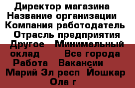 Директор магазина › Название организации ­ Компания-работодатель › Отрасль предприятия ­ Другое › Минимальный оклад ­ 1 - Все города Работа » Вакансии   . Марий Эл респ.,Йошкар-Ола г.